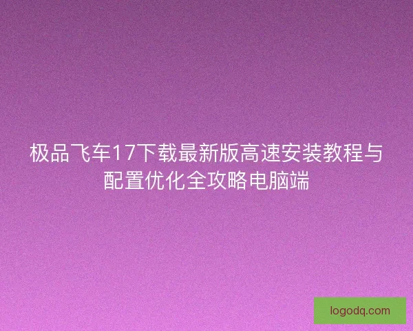 极品飞车17下载最新版高速安装教程与配置优化全攻略电脑端