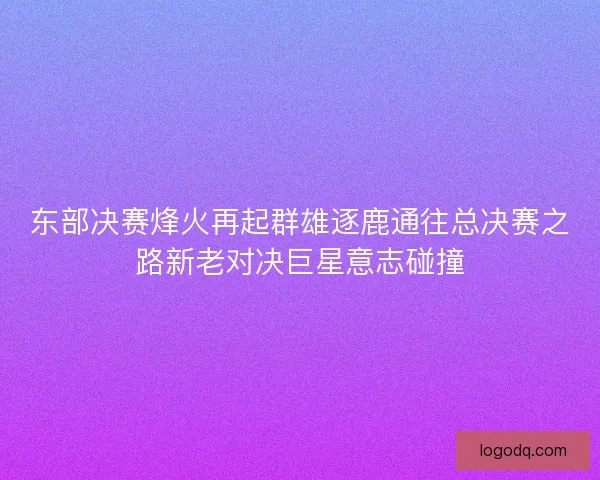 东部决赛烽火再起群雄逐鹿通往总决赛之路新老对决巨星意志碰撞