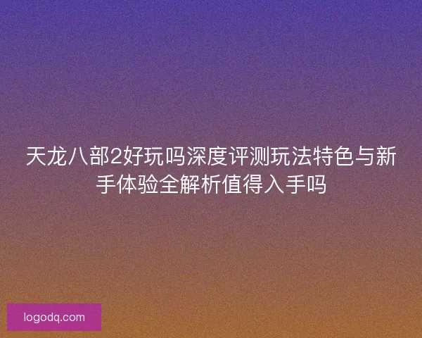 天龙八部2好玩吗深度评测玩法特色与新手体验全解析值得入手吗