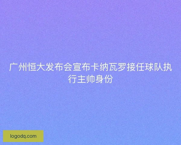广州恒大发布会宣布卡纳瓦罗接任球队执行主帅身份