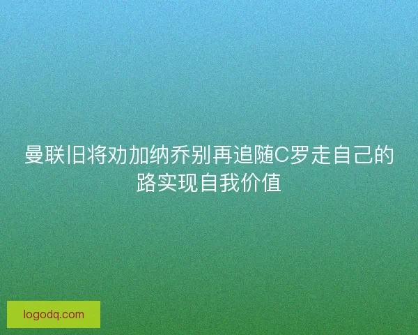 曼联旧将劝加纳乔别再追随C罗走自己的路实现自我价值