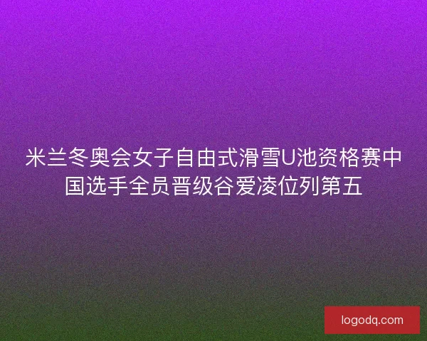 米兰冬奥会女子自由式滑雪U池资格赛中国选手全员晋级谷爱凌位列第五