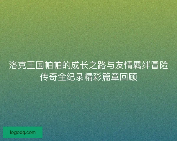 洛克王国帕帕的成长之路与友情羁绊冒险传奇全纪录精彩篇章回顾