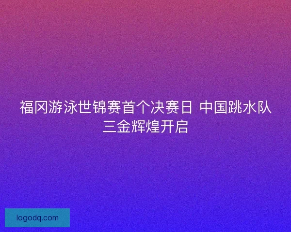福冈游泳世锦赛首个决赛日 中国跳水队三金辉煌开启