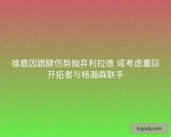 雄鹿因跟腱伤势抛弃利拉德 或考虑重回开拓者与杨瀚森联手