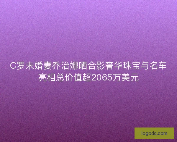 C罗未婚妻乔治娜晒合影奢华珠宝与名车亮相总价值超2065万美元