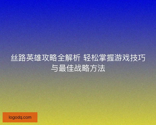 丝路英雄攻略全解析 轻松掌握游戏技巧与最佳战略方法