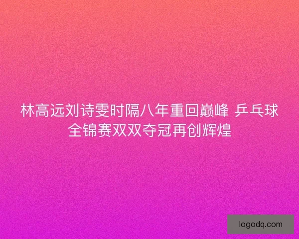 林高远刘诗雯时隔八年重回巅峰 乒乓球全锦赛双双夺冠再创辉煌
