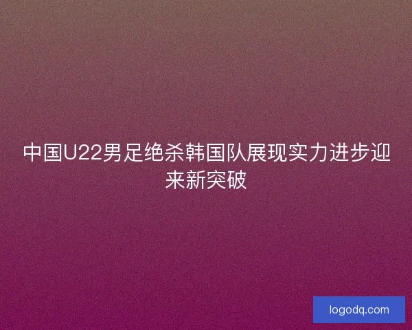 中国U22男足绝杀韩国队展现实力进步迎来新突破