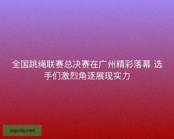 全国跳绳联赛总决赛在广州精彩落幕 选手们激烈角逐展现实力