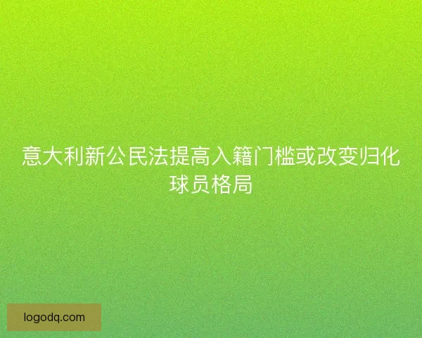 意大利新公民法提高入籍门槛或改变归化球员格局