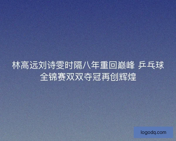 林高远刘诗雯时隔八年重回巅峰 乒乓球全锦赛双双夺冠再创辉煌