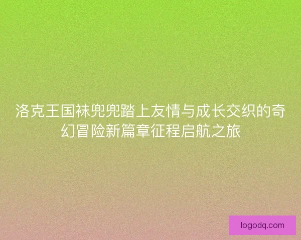 洛克王国袜兜兜踏上友情与成长交织的奇幻冒险新篇章征程启航之旅