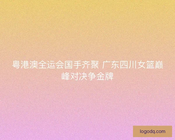 粤港澳全运会国手齐聚 广东四川女篮巅峰对决争金牌 粤港澳全运会国手齐聚 广东四川女篮巅峰对决争金牌