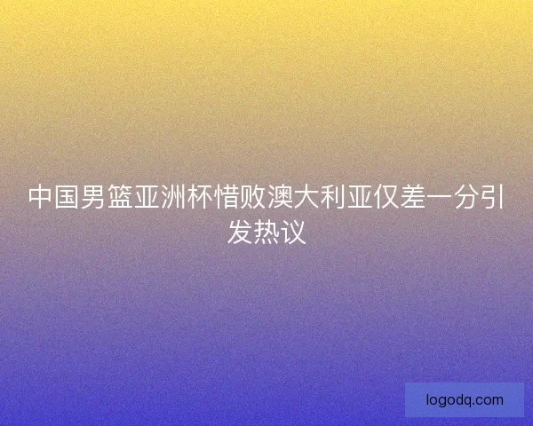 中国男篮亚洲杯惜败澳大利亚仅差一分引发热议